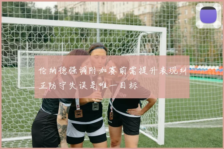 伦纳德强调附加赛前需提升表现纠正防守失误是唯一目标