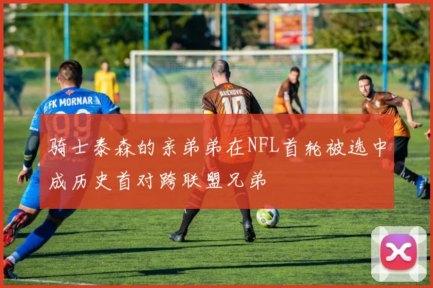 骑士泰森的亲弟弟在NFL首轮被选中成历史首对跨联盟兄弟