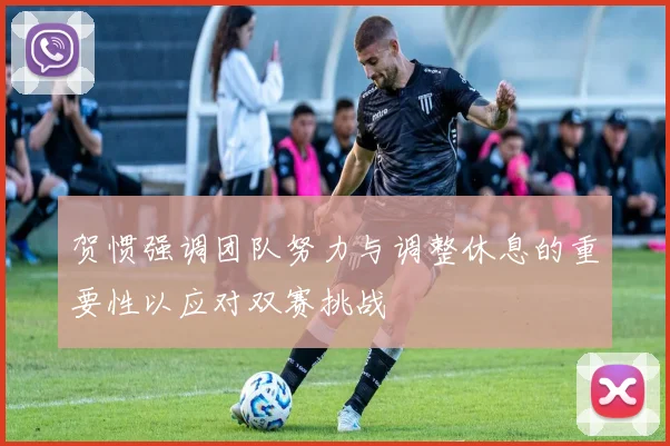 贺惯强调团队努力与调整休息的重要性以应对双赛挑战
