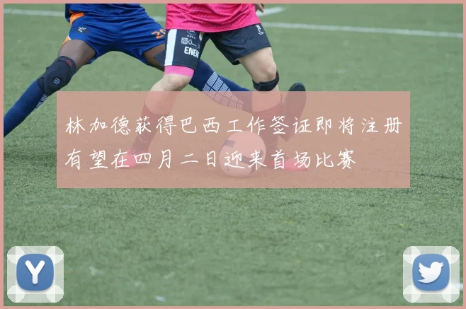 林加德获得巴西工作签证即将注册有望在四月二日迎来首场比赛