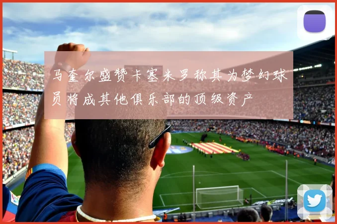 马奎尔盛赞卡塞米罗称其为梦幻球员将成其他俱乐部的顶级资产