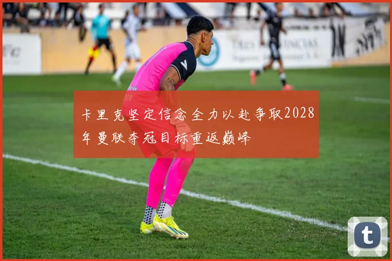 卡里克坚定信念全力以赴争取2028年曼联夺冠目标重返巅峰