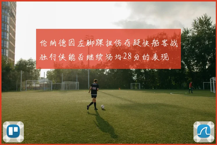 伦纳德因左脚踝扭伤存疑快船客战独行侠能否继续场均28分的表现
