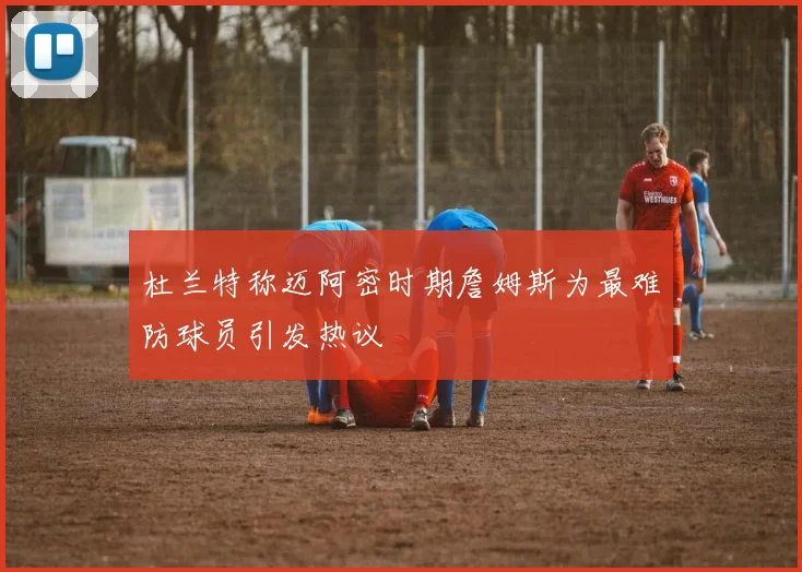 杜兰特称迈阿密时期詹姆斯为最难防球员引发热议