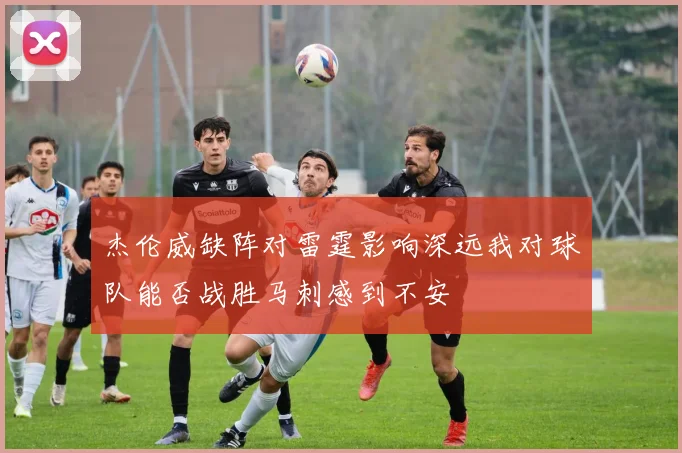 杰伦威缺阵对雷霆影响深远我对球队能否战胜马刺感到不安