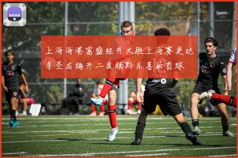 上海海港富盛经开大胜上海赛更达李圣龙梅开二度杨黔东喜获首球