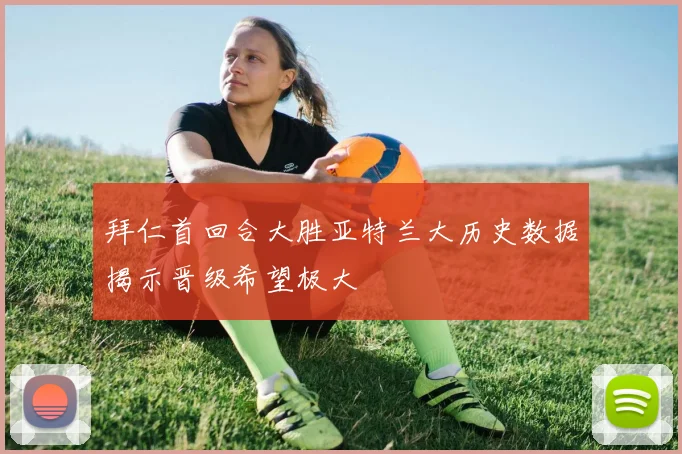 拜仁首回合大胜亚特兰大历史数据揭示晋级希望极大