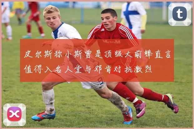皮尔斯称小斯曾是顶级大前锋直言值得入名人堂与邓肯对抗激烈