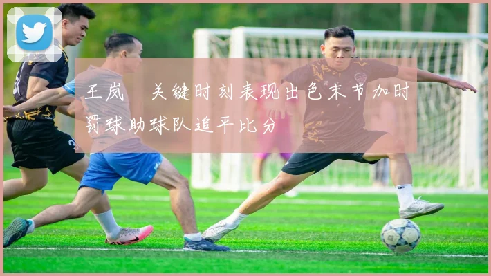 王岚嵚关键时刻表现出色末节加时罚球助球队追平比分