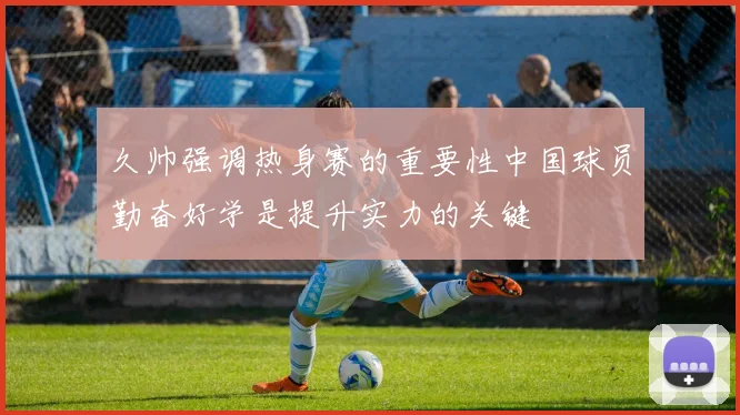 久帅强调热身赛的重要性中国球员勤奋好学是提升实力的关键
