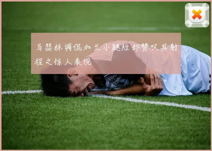 马瑟林调侃加兰小腿短却赞叹其射程之惊人表现