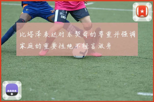比塔泽表达对东契奇的尊重并强调家庭的重要性绝不轻言放弃