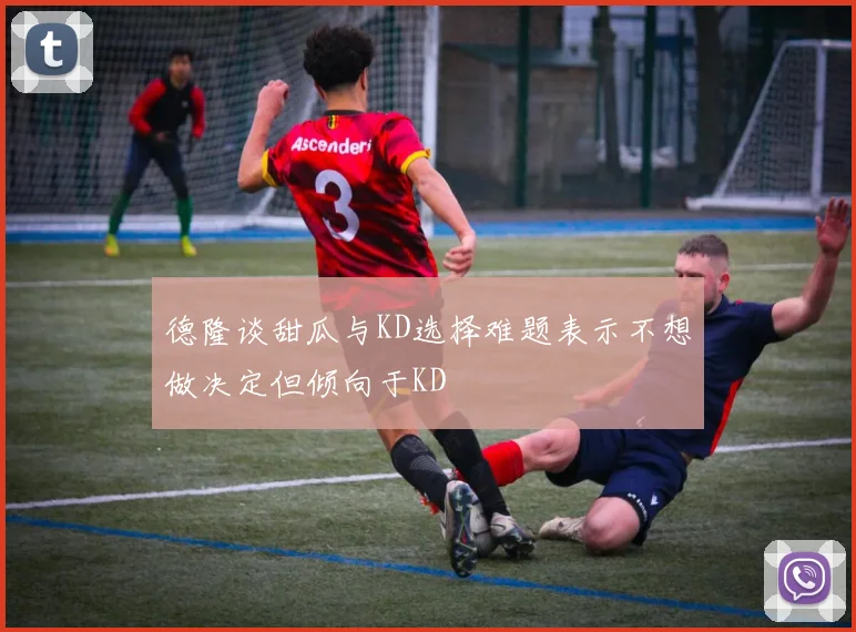 德隆谈甜瓜与KD选择难题表示不想做决定但倾向于KD