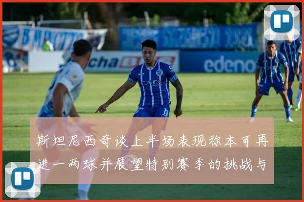 斯坦尼西奇谈上半场表现称本可再进一两球并展望特别赛季的挑战与机遇
