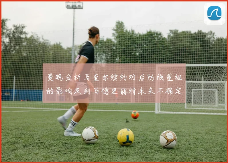 曼晚分析马奎尔续约对后防线重组的影响及利马德里赫特未来不确定性