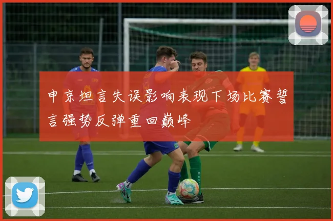 申京坦言失误影响表现下场比赛誓言强势反弹重回巅峰
