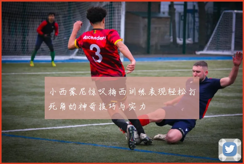 小西蒙尼惊叹梅西训练表现轻松打死角的神奇技巧与实力