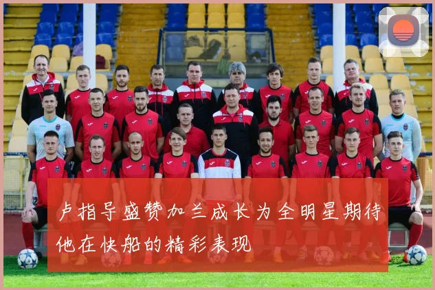 卢指导盛赞加兰成长为全明星期待他在快船的精彩表现