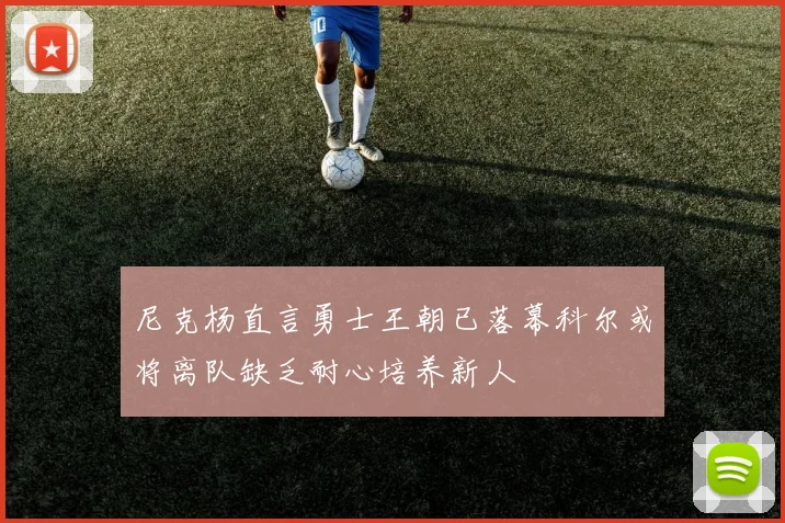 尼克杨直言勇士王朝已落幕科尔或将离队缺乏耐心培养新人