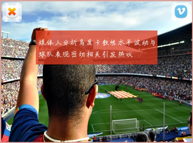 媒体人分析乌度卡教练水平波动与球队表现密切相关引发热议