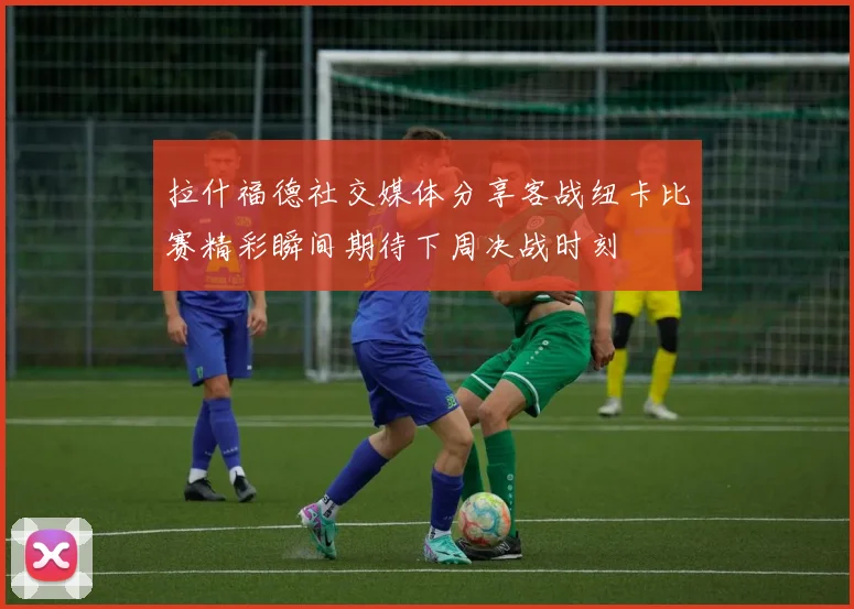 拉什福德社交媒体分享客战纽卡比赛精彩瞬间期待下周决战时刻